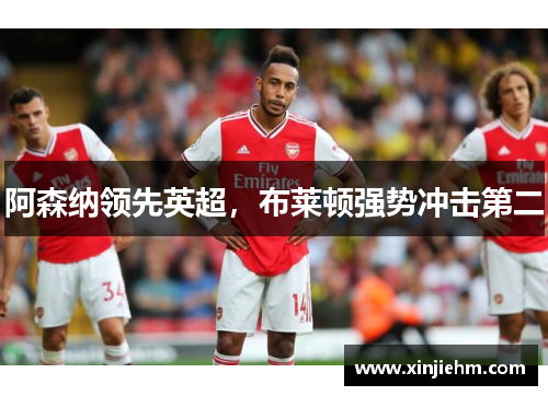 阿森纳领先英超，布莱顿强势冲击第二